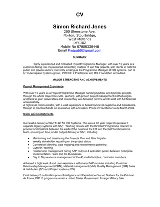 CV
Simon Richard Jones
200 Shenstone Ave,
Norton, Stourbridge,
West Midlands
DY8 3DZ
Mobile No 07880330448
Email Projpa69@gmail.com
SUMMARY
Highly experienced and motivated Project/Programme Manager, with over 15 years in a
customer-facing role. Experienced in handling multiple IT and SW projects, with clients in both the
public and private sectors. Currently working as the Programme Manager at ISR systems, part of
UTC Aerospace Systems group. PRINCE 2 Practitioner and ITIL Foundation accredited.
MAJOR STRENGTHS AND ACHIEVEMENTS
Project Management Experience
With over 15 years as a Project/Programme Manager handling Multiple and Complex projects
through the whole project life cycle. Working, with proven project management methodologies
and tools to, plan deliverables and ensure they are delivered on time and to cost with full financial
accountability.
A high-level communicator, with a vast experience of boardroom level negations and discussions,
through to practical hands on assistance with end users. Prince 2 Practitioner since March 2003.
Major Accomplishments
Successful delivery of SAP to UTAS ISR Systems, This was a 2/3 year project to replace 5
separate legacy systems with SAP. Working closely with the ISR SAP Programme Director to
provide functional link between the each of the business the EIT and the SAP functional core
team, ensuring on time, under budget delivery of SAP, Including:
 Maintaining and developing the Projects Plan and Risk Register
 Weekly stakeholder reporting on the project status
 Conversion planning, data mapping and requirements gathering
 Cutover Planning
 Relationship management during SAP Cutover & Activation period between Enterprise
Implementation Team and the Businesses.
 Day to Day resource management of the 40 multi-discipline, core team members
Achieved a high level of end user experience with many SAP modules including Customer
Relationship Management (CRM), Material management (MM), Quality Management (QM) Sales
& distribution (SD) and Project systems (PS).
Final delivery 2 multimillion pound Intelligence and Exploitation Ground Stations for the Pakistan
Air Force, DB110 programme under a United States Government, Foreign Military Sale.
 