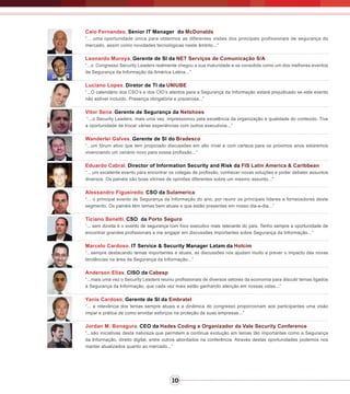 10
Caio Fernandes, Senior IT Manager do McDonalds
“... uma oportunidade única para obtermos as diferentes visões dos principais profissionais de segurança do
mercado, assim como novidades tecnológicas neste âmbito...”
Leonardo Muroya, Gerente de SI da NET Serviços de Comunicação S/A
“...o Congresso Security Leaders realmente chegou a sua maturidade e se consolida como um dos melhores eventos
de Segurança da Informação da América Latina...”
Luciano Lopes, Diretor de TI da UNIUBE
“...O calendário dos CSO’s e dos CIO’s atentos para a Segurança da Informação estará prejudicado se este evento
não estiver incluído. Presença obrigatória e prazerosa...”
Vitor Sena, Gerente de Segurança da Netshoes
“...o Security Leaders, mais uma vez, impressionou pela excelência da organização e qualidade do conteúdo. Tive
a oportunidade de trocar várias experiências com outros executivos...”
Wanderlei Galves, Gerente de SI do Bradesco
“...um fórum ativo que tem propiciado discussões em alto nível e com certeza para os próximos anos estaremos
vivenciando um cenário novo para nossa profissão...”
Eduardo Cabral, Director of Information Security and Risk da FIS Latin America & Caribbean
“... um excelente evento para encontrar os colegas de profissão, conhecer novas soluções e poder debater assuntos
diversos. Os painéis são boas vitrines de opiniões diferentes sobre um mesmo assunto...”
Alessandro Figueiredo, CSO da Sulamerica
“... o principal evento de Segurança da Informação do ano, por reunir os principais líderes e fornecedores deste
segmento. Os painéis têm temas bem atuais e que estão presentes em nosso dia-a-dia...”
Ticiano Benetti, CSO da Porto Seguro
“... sem dúvida é o evento de segurança com foco executivo mais relevante do país. Tenho sempre a oportunidade de
encontrar grandes profissionais e me engajar em discussões importantes sobre Segurança da Informação...”
Marcelo Cardoso, IT Service & Security Manager Latam da Holcim
“...sempre destacando temas importantes e atuais, as discussões nos ajudam muito a prever o impacto das novas
tendências na área de Segurança da Informação...”
Anderson Elias, CISO da Cabesp
“...mais uma vez o Security Leaders reuniu profissionais de diversos setores da economia para discutir temas ligados
à Segurança da Informação, que cada vez mais estão ganhando atenção em nossas vidas...”
Yanis Cardoso, Gerente de SI da Embratel
“... a relevância dos temas sempre atuais e a dinâmica do congresso proporcionam aos participantes uma visão
ímpar e prática de como envidar esforços na proteção de suas empresas...”
Jordan M. Bonagura, CEO da Hades Coding e Organizador da Vale Security Conference
“...são iniciativas desta natureza que permitem a continua evolução em temas tão importantes como a Segurança
da Informação, direito digital, entre outros abordados na conferência. Através destas oportunidades podemos nos
manter atualizados quanto ao mercado...”
 