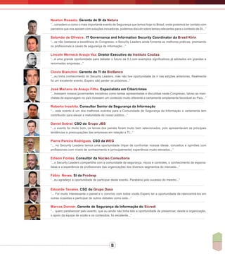 11
Newton Rosseto, Gerente de SI da Natura
“...considero-o como o mais importante evento de Segurança que temos hoje no Brasil, onde podemos ter contato com
parceiros que nos apoiam com soluções inovadoras, podemos discutir sobre temas relevantes para o contexto de SI...”
Salomão de Oliveira , IT Governance and Information Security Coordinator da Brasil Kirin
“...se não bastasse a excelência do Congresso, o Security Leaders ainda fomenta as melhores práticas, premiando
os profissionais e cases de segurança da informação...”
Lincoln Werneck Araujo Vaz, Diretor Executivo do Instituto Coaliza
“...é uma grande oportunidade para debater o futuro da S.I com exemplos significativos já adotados em grandes e
renomadas empresas...”
Clovis Bianchini, Gerente de TI do BicBanco
“...eu tinha conhecimento do Security Leaders, mas não tive oportunidade de ir nas edições anteriores. Realmente
foi um excelente evento. Espero não perder os próximos...”
José Mariano de Araujo Filho, Especialista em Cibercrimes
“...tivessem nossos governantes iniciativas como tantas apresentadas e discutidas neste Congresso, talvez as man-
chetes de espionagem no país tivessem um conteúdo muito diferente e certamente amplamente favorável ao País...”
Roberto Inoshita, Consultor Senior de Segurança da Informação
“... este evento é um dos melhores eventos para a Comunidade de Segurança da Informação e certamente tem
contribuído para elevar a maturidade do nosso público...”
Daniel Sobral, CSO do Grupo JBS
“...o evento foi muito bom, os temas dos painéis foram muito bem selecionados, pois apresentavam as principais
tendências e preocupações das empresas em relação a TI...”
Pierre Pereira Rodrigues, CSO da WEG
“... no Security Leaders temos uma oportunidade ímpar de confrontar nossas ideias, conceitos e opiniões com
profissionais com níveis de conhecimento e (principalmente) experiência muito elevados...”
Edison Fontes, Consultor da Núcleo Consultoria
“...o Security Leaders compartilha com a comunidade de segurança, riscos e controles, o conhecimento de especia-
listas e a experiência de profissionais das organizações dos diversos segmentos do mercado...”
Fábio Neves, SI da Prodesp
“...eu agradeço a oportunidade de participar deste evento. Parabéns pelo sucesso do mesmo...”
Eduardo Tavares, CSO do Grupo Dasa
“... Foi muito interessante o painel e o convívio com todos vocês.Espero ter a oportunidade de reencontrá-los em
outras ocasiões e participar de outros debates como este...”
Marcos Donner, Gerente de Segurança da Informação do Sicredi
“... quero parabenizar pelo evento, que eu ainda não tinha tido a oportunidade de presenciar, desde a organização,
o apoio da equipe de vocês e os conteúdos, foi excelente...”
 