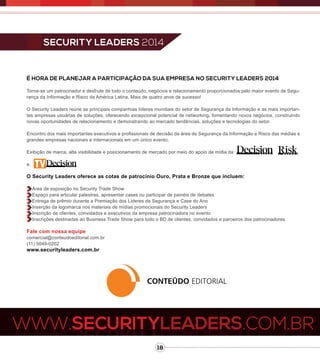 18
sECURITY LEADERS 2014
É hora de planejar a participação da sua empresa no Security Leaders 2014
Torne-se um patrocinador e desfrute de todo o conteúdo, negócios e relacionamento proporcionados pelo maior evento de Segu-
rança da Informação e Risco da América Latina. Mais de quatro anos de sucesso!
O Security Leaders reúne as principais companhias líderes mundiais do setor de Segurança da Informação e as mais importan-
tes empresas usuárias de soluções, oferecendo excepcional potencial de networking, fomentando novos negócios, construindo
novas oportunidades de relacionamento e demonstrando ao mercado tendências, soluções e tecnologias do setor.
Encontro dos mais importantes executivos e profissionais de decisão da área de Segurança da Informação e Risco das médias e
grandes empresas nacionais e internacionais em um único evento.
Exibição de marca, alta visibilidade e posicionamento de mercado por meio do apoio de mídia da
e.
O Security Leaders oferece as cotas de patrocínio Ouro, Prata e Bronze que incluem:
Área de exposição no Security Trade Show
Espaço para articular palestras, apresentar cases ou participar de painéis de debates
Entrega de prêmio durante a Premiação dos Líderes de Segurança e Case do Ano
Inserção da logomarca nos materiais de mídias promocionais do Security Leaders
Inscrição de clientes, convidados e executivos da empresa patrocinadora no evento
Inscrições destinadas ao Business Trade Show para todo o BD de clientes, convidados e parceiros dos patrocinadores
Fale com nossa equipe
comercial@conteudoeditorial.com.br
(11) 5049-0202
www.securityleaders.com.br
 