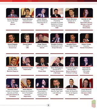 5
Camilla do Vale
Advogada
Opice Blum Bruno,
Abrusio e Vainzof
Advogados
Associados
Carlos Rodrigues
Country Manager
Brazil
Varonis
Cassio Menezes
Gerente de SI
Vivo/Telefonica
Cesar Oliveira
Gerente Global de
Segurança de TI
Vale
Coriolano Camargo
Presidente
Comissão de Direito
Eletrônico e Crimes
de Alta Tecnologia
OAB
Clovis Bianchini
Gerente de TI
BiCBanco
Daniel Delgado
Gerente de SI
Souza Cruz
Daniel Sobral
CSO
JBS
Diogo Tamura
Diretor de Canais
Splunk
Douglas Coutinho
Coordenador de SI
Grupo Serveng
Douglas Rivero
Region Sales Manager
DELL
Edison Fontes
Consultor
Núcleo Consultoria
Eduardo Cabral
Director of Information
Security and Risk
FIS Latin America &
Caribbean
Fernando Mercês
Especialista e
Pesquisador de
ameaças online
Trend Micro
Felipe Peñaranda
Security Tiger Team
Latin America
IBM
Fernando Nery
Diretor de Desenvol-
vimento de Negocio
Módulo
Graça Sermoud
Diretora Editorial
Decision e Risk
Report
Helton Moreno
Gerente de Infraestru-
tura e Tecnologia
Assurant
Seguradora
Felipe Prado
Security Officer
Marítima Seguros
Eduardo Tavares
CSO
Grupo Dasa
Erlen Abatayguara
Gerente de TI
Tejofran Saneamento
e Serviços
Fernando Augusto
Gerente de TI
Banco Cacique e
Professor da Fiap
Fabio Neves
Segurança da
Informação
Prodesp
Fernando Fanizzi
Especialista
 