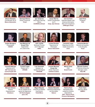 6
Henrique Branco
Diretor Comercial
Proof
Igor Gutierrez
Information Security
Officer
B.GROB do Brasil
Jacson Barros
Diretor Coordenador
de TI
Hosp. das Clínicas
Jairo Avritchir
Executive Director Latin
America Information
Risk and Compliance
JPMorgan Chase
João Peres
Professor
FGV
Jordan Bonagura
Pesquisador
HADES
José Mariano de
Araujo Filho
Especialista
em Cibercrimes
John Juskas
Business Process
and IT Manager
HSBC
Larissa Escobar
Segurança da
Informação
Banco Votorantim
Leonardo Lopes
Segurança da Infor-
mação Corporativa
Claro
Leonardo Moreira
Gerente de Arquitetu-
ra de Soluções
Proof
Leonardo Muroya
Gerente de SI
NET Serviços de
Comunicação S/A
Luciano Lopes
Diretor de TI
UNIUBE
Luiz Jacometti
Assessor de
Gestão Estratégica
PRODAM
Lincoln Werneck
Araujo Vaz
Diretor Executivo
Instituto Coaliza
Marcia Tosta
CSO
Brasil Foods
Marcelo Cardoso
IT Service & Security
Manager Latam
HOLCIM
Miguel Macedo
Channel and Marke-
ting Director
Trend Micro
Márcio Lebrão
VP da unidade de ne-
gócios de Segurança
CA Technologies
para a AL
Marcelo Câmara
Gerente
Departamental
Bradesco
Newton Rossetto
Gerente de Segurança
da Informação
Natura
Patricia Peck
Advogada Espe-
cialista em Direitos
Cibernéticos
PPP - Patricia Peck
Pinheiro Advogados
Paulo Yukio
Security Officer
AMBEV
Glauco Sampaio
Coordenador de SI
Banco Votorantim
 