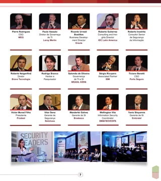 7
Pierre Rodrigues
CSO
WEG
Paulo Vassalo
Diretor de Governaça
de TI
Leroy Merlin
Ricardo Urresti
Bustillos
Business Develop-
ment Director
Oracle
Roberto Gutierrez
Consulting and Insi-
ghts Director
IDC Latin America
Roberto Inoshita
Consultor Senior
de Segurança
da Informação
Roberto Neigenfind
Diretor
Bravo Tecnologia
Rodrigo Branco
Hacker e
Pesquisador
Salomão de Oliveira
Governança
de TI e SI
BRASIL KIRIN
Sérgio Ricupero
Associated Partner
IBM
Ticiano Benetti
CSO
Porto Seguro
Vitor Sena
Gerente de
Segurança
Netshoes
Wanderlei Galves
Gerente de SI
Bradesco
Wellington Vita
Information Security
Coordinator
BM&FBOVESPA
Yanis Stoyannis
Gerente de SI
Embratel
Victor Murad Filho
Presidente
Prodest
 
