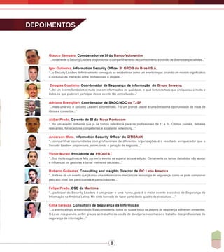 9
Glauco Sampaio, Coordenador de SI do Banco Votorantim
“...novamente o Security Leaders proporcionou o compartilhamento de conhecimento e opinião de diversos especialistas...”
Igor Gutierrez, Information Security Officer B. GROB do Brasil S.A.
“...o Security Leaders definitivamente conseguiu se estabelecer como um evento impar, criando um modelo significativo
e evolutivo de interação entre profissionais e players...”
Douglas Coutinho, Coordenador de Segurança da Informação do Grupo Serveng
“...foi um evento fantástico e muito rico em informações de qualidade, o qual tenho certeza que enriqueceu e muito a
todos os que puderam participar desse evento tão conceituado...”
Adriano Breviglieri, Coordenador de SNOC/NOC do TJSP
“...mais uma vez o Security Leaders surpreendeu. Foi um grande prazer e uma belíssima oportunidade de troca de
ideias e conceitos...”
Aldjer Prado, Gerente de SI da Nova Pontocom
“...foi um evento brilhante que já se tornou referência para os profissionais de TI e SI. Ótimos painéis, debates
relevantes, fornecedores competentes e excelente networking...”
Anderson Mota, Information Security Officer do CITIBANK
“...compartilhar oportunidades com profissionais de diferentes organizações é o resultado enriquecedor que o
Security Leaders proporciona, estimulando a geração de negócios...”
Victor Murad, Presidente da PRODEST
“...fico muito orgulhoso e feliz por ver o evento se superar a cada edição. Certamente os temas debatidos vão ajudar
e influenciar os gestores a tomar melhores decisões...”
Roberto Gutierrez, Consulting and Insights Director da IDC Latin America
“...trata-se de um evento que já virou uma referência no mercado de tecnologia de segurança, como se pode comprovar
pelo alto nível dos participantes e patrocinadores...”
Felipe Prado, CSO da Maritima
“...participar do Security Leaders é um prazer e uma honra, pois é o maior evento executivo de Segurança da
Informação na América Latina. Me sinto honrado de fazer parte deste quadro de executivos ...”
Célia Sarauza, Consultora de Segurança da Informação
“...o evento atingiu a maioridade. Está consistente, todos ou quase todos os players de segurança estiveram presentes,
C-Level nos painéis, enfim graças ao trabalho de vocês de divulgar e reconhecer o trabalho dos profissionais de
segurança da informação...”
Depoimentos
 