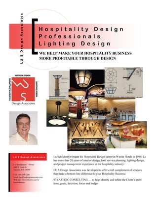 WE HELP MAKE YOUR HOSPITALITY BUSINESS
MORE PROFITABLE THROUGH DESIGN
LUSDesignAssociates
H o s p i t a l i t y D e s i g n
P r o f e s s i o n a l s
L i g h t i n g D e s i g n
Lu Schildmeyer began his Hospitality Design career at Westin Hotels in 1980. Lu
has more than 20 years of interior design, food service planning, lighting design,
and project management experience in the hospitality industry.
LU S Design Associates was developed to offer a full complement of services
that make a bottom-line difference to your Hospitality Business:
STRATEGIC CONSULTING … to help identify and refine the Client’s prob-
lems, goals, direction, focus and budget.
Cell : 206-354-7200
Email: lus@lusdesignassociates.com
Web site: www.linkenin.com/in/
luschildmeyer
LU Schildmeyer - Owner
6402 S Verde St
Tacoma, WA. 98409
L U S D e s i g n A s s o c i a t e s
 