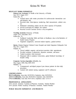 Krista M. Wert
RELEVANT WORK EXPERIENCE
Patient Care Assistant, UF Health at the University of Florida
June 2012- August 2013
Gainesville, FL
 Assisted nurses with routine procedures for cardiovascular intermediate care
and telemetry unit
 Recorded vitals, blood glucose monitoring, fluid measurement, catheter care,
etc.
 Maintained outstanding patient care for a floor capacity of 36 patients
 Served as preceptor for multiple new trainees
 Received several Customer Service is Key recognitions
Teaching Assistant, University of Florida
August 2012- December 2012
Gainesville, FL
 Facilitated Leadership Skills and Styles in Healthcare class in the Bachelors of
Health Science Program
 Organized assignments, answered student inquiries, graded activities
Intern, Orlando Regional Medical Center Hospital and Adult Outpatient Orthopedic Unit
May 2011- August 2011
Orlando, FL
 Viewed multiple surgeries and pre/post-operation clinic appointments
 Provided assistance to physicians, physician assistants, and nurses
 Tended to patients when necessary
 Sharpened skills in analytical observation, gained firsthand knowledge of
hospital setting
Corporate Services Specialist, QMedRx, Inc.
May-August 2008, May 2009-2010
Maitland, FL
 Communicated and helped prepare Lyme disease patients for their daily
procedures
 Assisted with medical nursing equipment and IV ceftriaxone
CERTIFICATIONS
BLS Certification, Issue date: 04/28/2014, Expiration date: 04/28/2016
ACLS Certification, Issue date: 04/28/2014, Expiration date: 04/28/2016
CNA Certification, Issue date: 06/31/2012, Expiration date: 12/31/13
PROFESSIONAL AFFILIATIONS
2012- present: American Academy of Physician Assistants, Student Member
2013- present: Florida Academy of Physician Assistants, Student Member
PUBLIC HEALTH EXPERIENCE AND PROJECTS
 