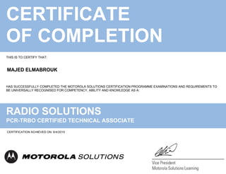 CERTIFICATE
OF COMPLETION
THIS IS TO CERTIFY THAT:
HAS SUCCESSFULLY COMPLETED THE MOTOROLA SOLUTIONS CERTIFICATION PROGRAMME EXAMINATIONS AND REQUIREMENTS TO
BE UNIVERSALLY RECOGNISED FOR COMPETENCY, ABILITY AND KNOWLEDGE AS A:
RADIO SOLUTIONS
PCR-TRBO CERTIFIED TECHNICAL ASSOCIATE
MAJED ELMABROUK
CERTIFICATION ACHIEVED ON: 6/4/2015
 