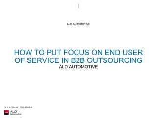 HOW TO PUT FOCUS ON END USER
OF SERVICE IN B2B OUTSOURCING
ALD AUTOMOTIVE
ALD AUTOMOTIVE
 