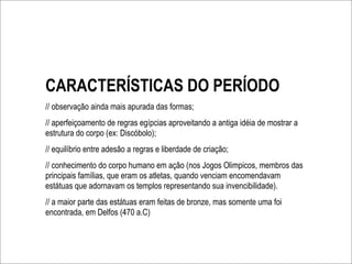 CARACTERÍSTICAS DO PERÍODO
// observação ainda mais apurada das formas;
// aperfeiçoamento de regras egípcias aproveitando a antiga idéia de mostrar a
estrutura do corpo (ex: Discóbolo);
// equilíbrio entre adesão a regras e liberdade de criação;
// conhecimento do corpo humano em ação (nos Jogos Olimpicos, membros das
principais famílias, que eram os atletas, quando venciam encomendavam
estátuas que adornavam os templos representando sua invencibilidade).
// a maior parte das estátuas eram feitas de bronze, mas somente uma foi
encontrada, em Delfos (470 a.C)
 