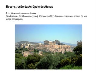 Reconstrução da Acrópole de Atenas

Tudo foi reconstruído em mármore.
Péricles (mais de 30 anos no poder), líder democrático de Atenas, tratava os artistas de seu
tempo como iguais.
 