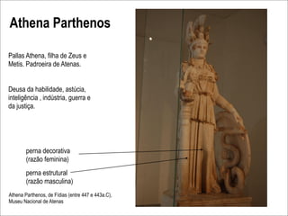 Athena Parthenos

Pallas Athena, filha de Zeus e
Metis. Padroeira de Atenas.


Deusa da habilidade, astúcia,
inteligência , indústria, guerra e
da justiça.




        perna decorativa
        (razão feminina)
        perna estrutural
        (razão masculina)
Athena Parthenos, de Fídias (entre 447 e 443a.C),
Museu Nacional de Atenas
 