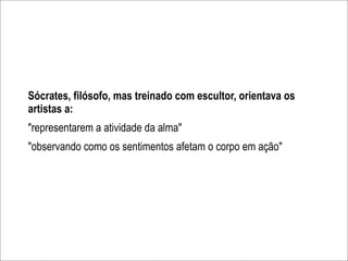 Sócrates, filósofo, mas treinado com escultor, orientava os
artistas a:
"representarem a atividade da alma"
"observando como os sentimentos afetam o corpo em ação"
 