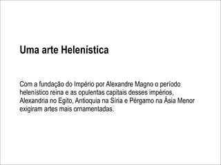 Uma arte Helenística


Com a fundação do Império por Alexandre Magno o período
helenístico reina e as opulentas capitais desses impérios,
Alexandria no Egito, Antioquia na Síria e Pérgamo na Ásia Menor
exigiram artes mais ornamentadas.
 