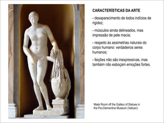 CARACTERÍSTICAS DA ARTE
- desaparecimento de todos indícios de
rigidez;
- músculos ainda delineados, mas
impressão de pele macia;
- respeito às assimetrias naturais do
corpo humano: verdadeiros seres
humanos;
- feições não são inexpressivas, mas
também não esboçam emoções fortes.




Mask Room off the Gallery of Statues in
the Pio-Clementine Museum (Vatican)
 