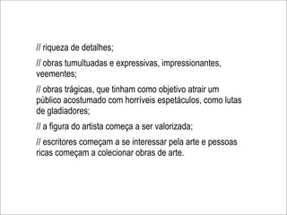 // riqueza de detalhes;
// obras tumultuadas e expressivas, impressionantes,
veementes;
// obras trágicas, que tinham como objetivo atrair um
público acostumado com horríveis espetáculos, como lutas
de gladiadores;
// a figura do artista começa a ser valorizada;
// escritores começam a se interessar pela arte e pessoas
ricas começam a colecionar obras de arte.
 
