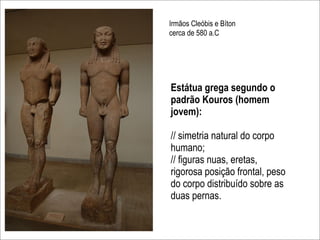 Irmãos Cleóbis e Bíton
cerca de 580 a.C




Estátua grega segundo o
padrão Kouros (homem
jovem):

// simetria natural do corpo
humano;
// figuras nuas, eretas,
rigorosa posição frontal, peso
do corpo distribuído sobre as
duas pernas.
 