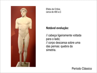 Efebo de Critios
cerca de 480 a.C




Notável evolução:

// cabeça ligeiramente voltada
para o lado;
// corpo descansa sobre uma
das pernas: quebra da
simetria.




                     Período Clássico
 