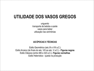 UTILIDADE DOS VASOS GREGOS
                                unguento
                    transporte de bebida e azeite
                            vasos para beber
                       utilização nas cerimônias



                     AS ÉPOCAS X TÉCNICAS

                 Estilo Geométrico (séc.IX e VIII a.C.)
Estilo Arcaico (de finais do séc. VIII ao séc. V a.C.) - Figuras negras
      Estilo Clássico (entre 480 e 323 a.C.)- Figuras vermelhas
                Estilo Helenístico - queda na produção
 