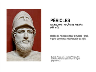 PÉRICLES
E A RECONSTRUÇÃO DE ATENAS
(480 a.C)


Depois de Atenas derrotar a invasão Persa,
o povo começou a reconstrução da pólis.




Busto de Péricles com a inscrição "Péricles, filho
de Xantipo, Ateniense". Cópia romana de original
grego (430 a.C)
 