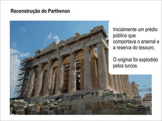 Reconstrução do Parthenon


                            Inicialmente um prédio
                            público que
                            comportava o arsenal e
                            a reserva do tesouro.

                            O original foi explodido
                            pelos turcos.
 