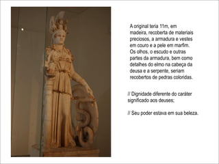 A original teria 11m, em
 madeira, recoberta de materiais
 preciosos, a armadura e vestes
 em couro e a pele em marfim.
 Os olhos, o escudo e outras
 partes da armadura, bem como
 detalhes do elmo na cabeça da
 deusa e a serpente, seriam
 recobertos de pedras coloridas.


// Dignidade diferente do caráter
significado aos deuses;

// Seu poder estava em sua beleza.
 