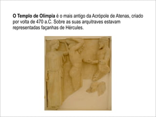 O Templo de Olímpia é o mais antigo da Acrópole de Atenas, criado
por volta de 470 a.C. Sobre as suas arquitraves estavam
representadas façanhas de Hércules.
 