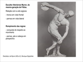 Escultor Ateniense Myron, da
    mesma geração de Fídias.
    Relação com a arte egípcia:
    - tronco em vista frontal
    - pernas em vista lateral


    Rompimento das regras:
    - conquista do respeito ao
    movimento
    - pernas, pés e cabeça em
    perspectiva




Discóbolo, de Myron (450 a.C), Munique Glyptothek
 