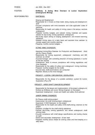PERIOD : Jan 2000 - Dec 2001
POSITION : Shiftboss, & Acting Mine Overseer & Loxton Exploration
(Underground Mining)
RESPONSIBILITIES : SHIFTBOSS:
Stoping and Development
Responsible for 3 miners on three levels doing stoping and development
work
Ensured compliance with mine standards and code applicable codes of
practices
Responsible for health and safety of mining crews in the various sections
underground
Prepared monthly budgets and ordered mining materials and spares
needed for day-to-day mining operations underground.
Day-to-day report writing on stoping, development and mineral tramming
operations
Updated mining plans on a daily basis and assisted mine overseer to
compile weekly and monthly planning
Preparing monthly section budgets.
ACTING MINE OVERSEER:
Appointed Acting Mine Overseer for Production and Development - Ardo
and Du Plessis Shafts:
Responsible for mining equipment, underground machinery and 300
workmen at a Shaft
Assisted manager with controlling direction of mining operations in as far
as the law requires
Underground visits to ensure compliance with mining regulations and
mine standards
Responsible for the safety of surface and underground mining machinery
Prepared monthly budgets for the shafts
Ensured daily shaft examinations are conducted
Reported directly to the mine manager.
PROJECT - LOXTON EXPLORATION VENTILATION:
Responsible for the design of a suitable ventilation system for Loxton
Exploration (Pty) LTD
PROJECT - ARDO SHAFT DAM DEVELOPMENT
Responsible for the design and implementation of the project underground
Worked as Shiftboss and Junior Mining Engineer on the project
Supervised development miners and health and safety of all workmen
JUNIOR MINING ENGINEER:
Du Plessis shaft sinking project:
Implemented the shaft sinking project underground
Supervised 3 Shift Overseers on the project
Responsible for the health and safety of 80 shaft-sinking crewmen on the
project
Prepared a budget for the shaft sinking operations
Planned day-to-day sinking operations and visited underground shaft
sinking crews
Ensured compliance with shaft design specifications and routing checks
on sight
Station and secondary development of new level
Prepared monthly bonus sheets for sinking crews and time keeping on a
daily basis.
 