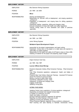EMPLOYMENT HISTORY
EMPLOYER : Rex Diamond Mining Corporation
PERIOD : Jan 1999 - Jan 2000
POSITION : Miner
RESPONSIBILITIES : Stoping and Development:
Responsible for 150-man shift on development and stoping operations
underground
Preparation of development and stoping faces for drilling operations
underground
Supervising loading, supporting, drilling and charging crews
Ensured compliance of crews with health and safety regulations
Training mining crews on mine standards and codes of practices
applicable.
EMPLOYMENT HISTORY
EMPLOYER : Rex Diamond Mining Corporation
PERIOD : Jan 1999 - Jun 1999
POSITION : Junior Mining Engineer
Bellsbank Speed Development Project
RESPONSIBILITIES : responsible for the project implementation and report writing
Supervised mining crew on the project on a daily basis and reported to
head office on project progress
Responsible for the health and safety of all Projects crews on three shifts
Ordering of material for the project and preparing project budget.
EMPLOYMENT HISTORY
EMPLOYER : Anglo American Coal Corp.
PERIOD : Jan 1995 - Dec 1997
POSITION : Learner Official (Coal Mining)
RESPONSIBILITIES : Posted to Greenside Colliery (Pillar Extraction Training) - Pillar Extraction
Mine
Coal Pillar Extraction operations underground Health and Safety of
workmen
Posted to New Vaal Colliery (Opencast Training) - Assistant Pit Foreman
Assist Pit Foreman to pump pit water.
Moving of pumps to water laden areas
Supervising overburden-moving crews
Supervision of drilling and charging crews
Logging of drill holes
Updating mining plans
ACTING FACE BOSS:
Updating Control room supervisors of mining operations underground
Supervising of shortwall and longwall mining crews
In charge of 15 workmen at a time
Health and Safety of Workmen
Issuing of personal protective equipment for workmen
Reporting to a Mine Overseer at the end of shift
Updating of mining and ventilation plans.
Filing of statutory logbooks regarding mining conditions underground
Roof brushing and dyke blasting to facilitate mechanized mining
 