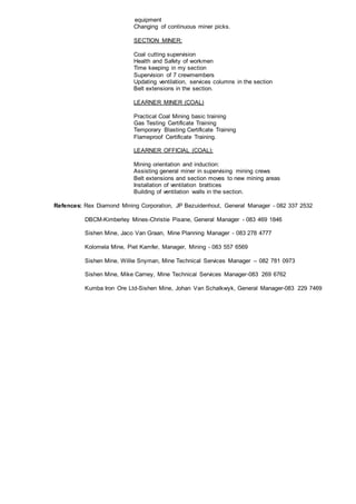 equipment
Changing of continuous miner picks.
SECTION MINER:
Coal cutting supervision
Health and Safety of workmen
Time keeping in my section
Supervision of 7 crewmembers
Updating ventilation, services columns in the section
Belt extensions in the section.
LEARNER MINER (COAL)
Practical Coal Mining basic training
Gas Testing Certificate Training
Temporary Blasting Certificate Training
Flameproof Certificate Training.
LEARNER OFFICIAL (COAL):
Mining orientation and induction:
Assisting general miner in supervising mining crews
Belt extensions and section moves to new mining areas
Installation of ventilation brattices
Building of ventilation walls in the section.
Refences: Rex Diamond Mining Corporation, JP Bezuidenhout, General Manager - 082 337 2532
DBCM-Kimberley Mines-Christie Pisane, General Manager - 083 469 1846
Sishen Mine, Jaco Van Graan, Mine Planning Manager - 083 278 4777
Kolomela Mine, Piet Kamfer, Manager, Mining - 083 557 6569
Sishen Mine, Willie Snyman, Mine Technical Services Manager – 082 781 0973
Sishen Mine, Mike Carney, Mine Technical Services Manager-083 269 6762
Kumba Iron Ore Ltd-Sishen Mine, Johan Van Schalkwyk, General Manager-083 229 7469
 