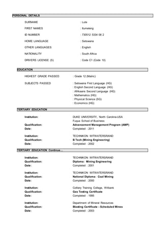 PERSONAL DETAILS
SURNAME : Lute
FIRST NAMES : Itumeleng
ID NUMBER : 730512 5334 08 2
HOME LANGUAGE : Setswana
OTHER LANGUAGES : English
NATIONALITY : South Africa
DRIVERS LICENSE (S) : Code C1 (Code 10)
EDUCATION
HIGHEST GRADE PASSED : Grade 12 (Matric)
SUBJECTS PASSED : Setswana First Language (HG)
: English Second Language (HG)
: Afrikaans Second Language (HG)
: Mathematics (HG)
: Physical Science (SG)
: Economics (HG)
TERTIARY EDUCATION
Institution: DUKE UNIVERSITY, North Carolina-USA
Fuqua School of Business
Qualification: Advancement Management Program (AMP)
Date: Completed : 2011
Institution: TECHNIKON WITWATERSRAND
Qualification: B Tech (Mining Engineering)
Date: Completed : 2002
TERTIARY EDUCATION Continue…
Institution: TECHNIKON WITWATERSRAND
Qualification: Diploma: Mining Engineering
Date: Completed : 2001
Institution: TECHNIKON WITWATERSRAND
Qualification: National Diploma: Coal Mining
Date: Completed : 2000
Institution: Colliery Training College, Witbank
Qualification: Gas Testing Certificate
Date: Completed : 1995
Institution: Department of Mineral Resources
Qualification: Blasting Certificate - Scheduled Mines
Date: Completed : 2003
 