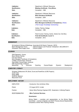 Institution: Department of Mineral Resources
Qualification: Blasting Certificate - Fiery Mines
Date: Completed : 1998
Institution: Department of Mineral Resources
Qualification: Mine Overseers Certificate
Date: Completed : 2004
Institution: Department of Mineral Resources
Qualification: Mine Managers Certificate of Competency ( Metal)
Date: ( Part C-Legal Knowledge Outstanding)
Institution: Colliery Training College
Date: Completed : 1995
Institution: Plant Function Training Centre, Sishen Iron Ore Mine
Qualification: First Aid Certificate ( Level 1)
Date: Completed : 2012
MEMBERSHIP
SA Institute of Mining & Metallurgy: Associate & NC Branch Treasurer (2015)
Black Management Forum : National Director and Provincial Chairperson (NC)-2009-2011
Griqualand West Rugby Union : Director (2009)
COURSES
Shift Overseer's Course
Basic Mining Training
First Aid Training
Mine Managers Certificate of Competency
3 Safety Course-Anglo American
Step Safety Course-Anglo American
PIW Course-Anglo American
Mentorship & Executive Coaching Course-People Dynamic Development
COMPUTER LITERACY
Windows Professional XP (Word, Excel and PowerPoint & MS Projects)
AUTO CAD
DATA MINE
SURPAC (Basics)
Reconciler 6 & 8
EMPLOYMENT HISTORY
EMPLOYER : Kumba Iron Ore Ltd-Sishen Mine
Period : 01 August 2015- to date
Position : Senior Mine Planning Engineer-VCR, Governance & Mining Projects
RESPONSIBILITIES : Mine Technical Services
Governance:
Mining Rights – custodian and representative on the Mining Rights
Committee, License to Operate and SEAT Process (Social Responsibility
Compliance Sishen Mine Tracking Initiative
 