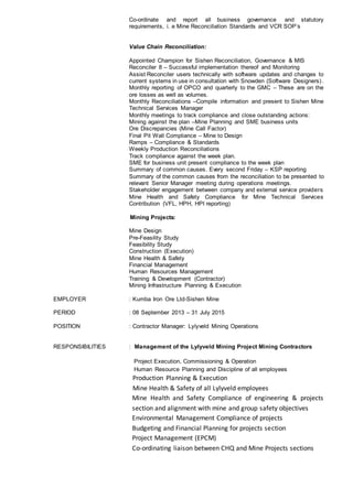 Co-ordinate and report all business governance and statutory
requirements, i. e Mine Reconciliation Standards and VCR SOP’s
Value Chain Reconciliation:
Appointed Champion for Sishen Reconciliation, Governance & MIS
Reconciler 8 – Successful implementation thereof and Monitoring
Assist Reconciler users technically with software updates and changes to
current systems in use in consultation with Snowden (Software Designers).
Monthly reporting of OPCO and quarterly to the GMC – These are on the
ore losses as well as volumes.
Monthly Reconciliations –Compile information and present to Sishen Mine
Technical Services Manager
Monthly meetings to track compliance and close outstanding actions:
Mining against the plan –Mine Planning and SME business units
Ore Discrepancies (Mine Call Factor)
Final Pit Wall Compliance – Mine to Design
Ramps – Compliance & Standards
Weekly Production Reconciliations
Track compliance against the week plan.
SME for business unit present compliance to the week plan
Summary of common causes. Every second Friday – KSP reporting
Summary of the common causes from the reconciliation to be presented to
relevant Senior Manager meeting during operations meetings.
Stakeholder engagement between company and external service providers
Mine Health and Safety Compliance for Mine Technical Services
Contribution (VFL, HPH, HPI reporting)
Mining Projects:
Mine Design
Pre-Feasility Study
Feasibility Study
Construction (Execution)
Mine Health & Safety
Financial Management
Human Resources Management
Training & Development (Contractor)
Mining Infrastructure Planning & Execution
EMPLOYER : Kumba Iron Ore Ltd-Sishen Mine
PERIOD : 08 September 2013 – 31 July 2015
POSITION : Contractor Manager: Lylyveld Mining Operations
RESPONSIBILITIES : Management of the Lylyveld Mining Project Mining Contractors
Project Execution, Commissioning & Operation
Human Resource Planning and Discipline of all employees
Production Planning & Execution
Mine Health & Safety of all Lylyveld employees
Mine Health and Safety Compliance of engineering & projects
section and alignment with mine and group safety objectives
Environmental Management Compliance of projects
Budgeting and Financial Planning for projects section
Project Management (EPCM)
Co-ordinating liaison between CHQ and Mine Projects sections
 