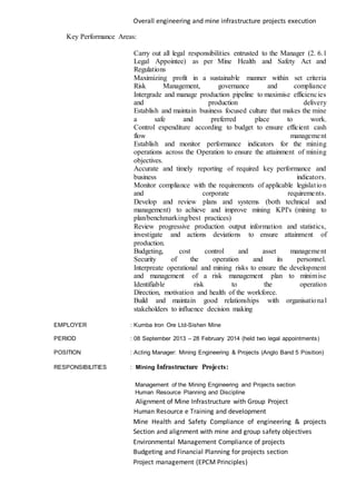 Overall engineering and mine infrastructure projects execution
Key Performance Areas:
Carry out all legal responsibilities entrusted to the Manager (2. 6.1
Legal Appointee) as per Mine Health and Safety Act and
Regulations
Maximizing profit in a sustainable manner within set criteria
Risk Management, governance and compliance
Intergrade and manage production pipeline to maximise efficiencies
and production delivery
Establish and maintain business focused culture that makes the mine
a safe and preferred place to work.
Control expenditure according to budget to ensure efficient cash
flow management
Establish and monitor performance indicators for the mining
operations across the Operation to ensure the attainment of mining
objectives.
Accurate and timely reporting of required key performance and
business indicators.
Monitor compliance with the requirements of applicable legislation
and corporate requirements.
Develop and review plans and systems (both technical and
management) to achieve and improve mining KPI's (mining to
plan/benchmarking/best practices)
Review progressive production output information and statistics,
investigate and actions deviations to ensure attainment of
production.
Budgeting, cost control and asset management
Security of the operation and its personnel.
Interpreate operational and mining risks to ensure the development
and management of a risk management plan to minimise
Identifiable risk to the operation
Direction, motivation and health of the workforce.
Build and maintain good relationships with organisational
stakeholders to influence decision making
EMPLOYER : Kumba Iron Ore Ltd-Sishen Mine
PERIOD : 08 September 2013 – 28 February 2014 (held two legal appointments)
POSITION : Acting Manager: Mining Engineering & Projects (Anglo Band 5 Position)
RESPONSIBILITIES : Mining Infrastructure Projects:
Management of the Mining Engineering and Projects section
Human Resource Planning and Discipline
Alignment of Mine Infrastructure with Group Project
Human Resource e Training and development
Mine Health and Safety Compliance of engineering & projects
Section and alignment with mine and group safety objectives
Environmental Management Compliance of projects
Budgeting and Financial Planning for projects section
Project management (EPCM Principles)
 
