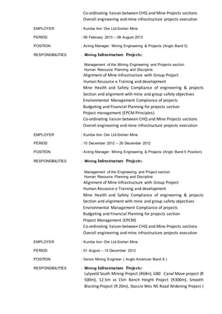 Co-ordinating liaison between CHQ and Mine Projects sections
Overall engineering and mine infrastructure projects execution
EMPLOYER : Kumba Iron Ore Ltd-Sishen Mine
PERIOD : 08 February 2013 – 08 August 2013
POSITION : Acting Manager: Mining Engineering & Projects (Anglo Band 5)
RESPONSIBILITIES : Mining Infrastructure Projects:
Management of the Mining Engineering and Projects section
Human Resource Planning and Discipline
Alignment of Mine Infrastructure with Group Project
Human Resource e Training and development
Mine Health and Safety Compliance of engineering & projects
Section and alignment with mine and group safety objectives
Environmental Management Compliance of projects
Budgeting and Financial Planning for projects section
Project management (EPCM Principles)
Co-ordinating liaison between CHQ and Mine Projects sections
Overall engineering and mine infrastructure projects execution
EMPLOYER : Kumba Iron Ore Ltd-Sishen Mine
PERIOD : 10 December 2012 – 26 December 2012
POSITION : Acting Manager: Mining Engineering & Projects (Anglo Band 5 Position)
RESPONSIBILITIES : Mining Infrastructure Projects:
Management of the Engineering and Project section
Human Resource Planning and Discipline
Alignment of Mine Infrastructure with Group Project
Human Resource e Training and development
Mine Health and Safety Compliance of engineering & projects
Section and alignment with mine and group safety objectives
Environmental Management Compliance of projects
Budgeting and Financial Planning for projects section
Project Management (EPCM)
Co-ordinating liaison between CHQ and Mine Projects sections
Overall engineering and mine infrastructure projects execution
EMPLOYER : Kumba Iron Ore Ltd-Sishen Mine
PERIOD : 01 August – 10 December 2012
POSITION : Senior Mining Engineer ( Anglo American Band 6 )
RESPONSIBILITIES : Mining Infrastructure Projects:
Lylyveld South Mining Project (R6Bn), G80 Canal Move project (R
500m), 12.5m vs 15m Bench Height Project (R300m), Smooth
Blasting Project (R 20m), Stassie Wes NS Road Widening Project (
 