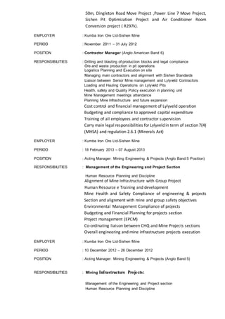 50m, Dingleton Road Move Project ,Power Line 7 Move Project,
Sishen Pit Optimization Project and Air Conditioner Room
Conversion project ( R297k).
EMPLOYER : Kumba Iron Ore Ltd-Sishen Mine
PERIOD : November 2011 – 31 July 2012
POSITION : Contractor Manager (Anglo American Band 6)
RESPONSIBILITIES : Drilling and blasting of production blocks and legal compliance
Ore and waste production in pit operations
Logistics Planning and Execution on site
Managing main contractors and alignment with Sishen Standards
Liaison between Senior Mine management and Lylyveld Contractors
Loading and Hauling Operations on Lylyveld Pits
Health, safety and Quality Policy execution in planning unit
Mine Management meetings attendance
Planning Mine Infrastructure and future expansion
Cost control and financial management of Lylyveld operation
Budgeting and compliance to approved capital expenditure
Training of all employees and contractor supervision
Carry main legal responsibilities for Lylyveld in term of section 7(4)
(MHSA) and regulation 2.6.1 (Minerals Act)
EMPLOYER : Kumba Iron Ore Ltd-Sishen Mine
PERIOD : 18 February 2013 – 07 August 2013
POSITION : Acting Manager: Mining Engineering & Projects (Anglo Band 5 Position)
RESPONSIBILITIES : Management of the Engineering and Project Section
Human Resource Planning and Discipline
Alignment of Mine Infrastructure with Group Project
Human Resource e Training and development
Mine Health and Safety Compliance of engineering & projects
Section and alignment with mine and group safety objectives
Environmental Management Compliance of projects
Budgeting and Financial Planning for projects section
Project management (EPCM)
Co-ordinating liaison between CHQ and Mine Projects sections
Overall engineering and mine infrastructure projects execution
EMPLOYER : Kumba Iron Ore Ltd-Sishen Mine
PERIOD : 10 December 2012 – 26 December 2012
POSITION : Acting Manager: Mining Engineering & Projects (Anglo Band 5)
RESPONSIBILITIES : Mining Infrastructure Projects:
Management of the Engineering and Project section
Human Resource Planning and Discipline
 