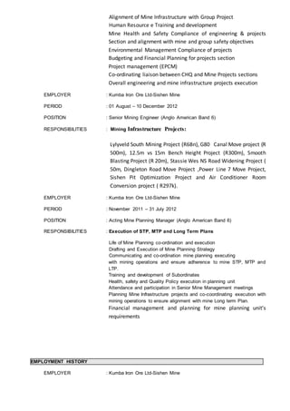 Alignment of Mine Infrastructure with Group Project
Human Resource e Training and development
Mine Health and Safety Compliance of engineering & projects
Section and alignment with mine and group safety objectives
Environmental Management Compliance of projects
Budgeting and Financial Planning for projects section
Project management (EPCM)
Co-ordinating liaison between CHQ and Mine Projects sections
Overall engineering and mine infrastructure projects execution
EMPLOYER : Kumba Iron Ore Ltd-Sishen Mine
PERIOD : 01 August – 10 December 2012
POSITION : Senior Mining Engineer (Anglo American Band 6)
RESPONSIBILITIES : Mining Infrastructure Projects:
Lylyveld South Mining Project (R6Bn), G80 Canal Move project (R
500m), 12.5m vs 15m Bench Height Project (R300m), Smooth
Blasting Project (R 20m), Stassie Wes NS Road Widening Project (
50m, Dingleton Road Move Project ,Power Line 7 Move Project,
Sishen Pit Optimization Project and Air Conditioner Room
Conversion project ( R297k).
EMPLOYER : Kumba Iron Ore Ltd-Sishen Mine
PERIOD : November 2011 – 31 July 2012
POSITION : Acting Mine Planning Manager (Anglo American Band 6)
RESPONSIBILITIES : Execution of STP, MTP and Long Term Plans
Life of Mine Planning co-ordination and execution
Drafting and Execution of Mine Planning Strategy
Communicating and co-ordination mine planning executing
with mining operations and ensure adherence to mine STP, MTP and
LTP.
Training and development of Subordinates
Health, safety and Quality Policy execution in planning unit
Attendance and participation in Senior Mine Management meetings
Planning Mine Infrastructure projects and co-coordinating execution with
mining operations to ensure alignment with mine Long term Plan.
Financial management and planning for mine planning unit’s
requirements
EMPLOYMENT HISTORY
EMPLOYER : Kumba Iron Ore Ltd-Sishen Mine
 