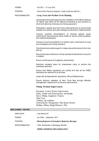 PERIOD : Oct 2011 – 31 July 2012
POSITION : Senior Mine Planning Engineer ( Anglo American Band 6 )
RESPONSIBILITIES : Long Term and Medium Term Planning
Coordinate and provide supportin the compilation of the Mine's Medium
18- Month plan within all the different constraints to give direction to
short term planning, finances and mining equipment
Participate in weekly short term mine planning forums to synchronicity
between the medium term plan strategy and short term implementation
Conduct quarterly reconciliation’s of planned against actual
performance: face advances, block model vs. actual, product qualities,
and material destinations
Conduct annual reconciliation’s of medium plan conformance to long
term strategies and mining directions
Coordinate and provide support in measuring conformance to the mine
plan by
Ensure that plans adheres to mining operational standards to ensure it
is realistic
Ensure conformance to budgetary requirements
Distribute complete plans for downstream users to perform the
necessary planning
Ensure that Safety regulations are upheld and that all the SHEQ
standards are adhered to at all times
Liaise with all departments, operations, HR and Maintenance
Ensure optimum utilization of Haul Truck fleet through effective
management, systems and continuous improvement.
Mining Methods Improvement:
Document Control System Improvement.
Safety, Health and Environmental and Quality
Heavy Mining Equipment Projects
Plant Feed
Training sub-ordinates
Environmental Management Plan Report Review
Drafting Mining Budget/Business Plan
EMPLOYMENT HISTORY
EMPLOYER : Lute Mining CC
PERIOD : Jan 2004 – September 2011
POSITION : Mining Engineer & Consultant /Business Manager
RESPONSIBILITIES : 100% Shareholder & Managing Member
MINING ENGINEER AND CONSULTANT:
 