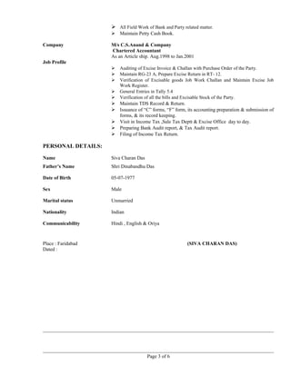  All Field Work of Bank and Party related matter.
 Maintain Petty Cash Book.
Company M/s C.S.Anand & Company
Chartered Accountant
As an Article ship. Aug.1998 to Jan.2001
Job Profile
 Auditing of Excise Invoice & Challan with Purchase Order of the Party.
 Maintain RG-23 A, Prepare Excise Return in RT- 12.
 Verification of Excisable goods Job Work Challan and Maintain Excise Job
Work Register.
 General Entries in Tally 5.4
 Verification of all the bills and Excisable Stock of the Party.
 Maintain TDS Record & Return.
 Issuance of “C” forms, “F” form, its accounting preparation & submission of
forms, & its record keeping.
 Visit in Income Tax ,Sale Tax Deptt & Excise Office day to day.
 Preparing Bank Audit report, & Tax Audit report.
 Filing of Income Tax Return.
PERSONAL DETAILS:
Name Siva Charan Das
Father’s Name Shri Dinabandhu Das
Date of Birth 05-07-1977
Sex Male
Marital status Unmarried
Nationality Indian
Communicability Hindi , English & Oriya
Place : Faridabad (SIVA CHARAN DAS)
Dated :
Page 3 of 6
 