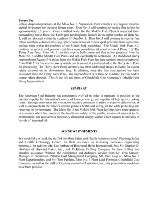 Future Use
Refuse disposal operations at the Moss No. 3 Preparation Plant complex will require minimal
capital investment for the next fifteen years. Dam No. 3 will continue to receive fine refuse for
approximately 2.5 years. Once clarified water for the Middle Fork Plant is impacted from
encroaching refuse fines, the 4,200 gpm turbine pump, located in the upper reaches of Dam No.
3, will be relocated within the confines of Dam No. 1. Dam No. 3 will continue to receive fine
refuse and then reclaimed utilizing either coarse refuse or excess spoil generated from a potential
surface mine within the confines of the Middle Fork watershed. The Middle Fork Plant will
continue to recover and process coal fines upon completion of construction of Phase I of The
Thirty Acre Pond. Dam No. 1 can then receive both coarse and fine refuse generated from the
Moss No. 3 and the Middle Fork Plants and will eventually be reclaimed. An abandoned slurry
impoundment located five miles from the Middle Fork Plant has just received tentative approval
from MSHA for fine coal recovery which can be mined dry and trucked to the Thirty Acre Pond
for processing. The Thirty Acre Pond currently has three additional stages available for coarse
refuse disposal on its downstream face. In addition, once the fine coal reserve has been
exhausted from the Thirty Acre Pond, the impoundment will then be available for fine and/or
coarse refuse disposal. This is the life and times of Clinchfield Coal Company’s Middle Fork
Slurry Impoundment.
SUMMARY
The American Coal Industry has consistently evolved in order to maintain its position as the
premier supplier for this nation’s source of low cost energy and supplier of high quality coking
coals. Through innovation and vision, our industry continues to strive to improve efficiencies, as
well as improve both the miner’s and the public’s health and safety, all the while protecting and
restoring the environment. The Moss No. 3 and Middle Fork Plant facilities have been operated
in a manner which has protected the health and safety of the public, minimized impacts to the
environment, and recovered a previously abandoned energy source which equates to millions of
barrels of imported oil.
ACKNOWLEDGEMENTS
We would like to thank the staff of the Mine Safety and Health Administration’s Pittsburg Safety
and Health Technology Center, for their assistance in reviewing numerous engineering
proposals. In addition, Mr. Leo Barbera of Horizontal Holes International, Inc., Mr. Stephen D.
Hawkins of Hayward Baker, Inc., and McKinney Drilling Company for their drilling and
grouting assistance. Without the cooperation and dedicated service from Mr. Fred Stanley,
Manager of Preparation, Pittston Coal Management Company, Mr. Paul King, Jr., Moss No. 3
Plant Superintendent, and Mr. Tom Penland, Moss No. 3 Plant Lead Foreman, Clinchfield Coal
Company, as well as the staff of Geo/Environmental Associates, Inc., this presentation would not
have been possible.
 