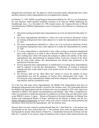 designed and constructed, and the degree to which associated nearby underground mine works
and their relation to slurry impoundments are investigated and evaluated.
In February 11, 1997, MSHA issued Program Information Bulletin No. P97-4, a set of guidelines
for coal operators which detailed immediate measures to be taken by MSHA addressing the
breakthrough issue. In a November 26, 1996 internal memo, the Virginia Division of Mined
Land Reclamation (DMLR) implemented a series of measures to be followed in evaluating such
structures:
 All current existing permitted slurry impoundments are to be inventoried by December 15,
1996
 The slurry impoundments identified in 1 above are to be reviewed to determine if there
are existing underground mine works adjacent to or under the impoundments by January
15, 1997
 The slurry impoundments identified in 1 above are to be reviewed to determine if there
are proposed underground mine works adjacent to or under the impoundments by January
31, 1997
 If a slurry impoundment is determined to have either existing or proposed underground
mine works, adjacent to or under it, then a Revision Order Notice is to be issued within
three working days which will require the company to address the stability of the slurry
impoundment area, demonstrating an adequate barrier to prevent a breach of the slurry
into the mine works (unless this demonstrations has already been performed to the
satisfaction of the Division)
 All new proposed slurry impoundments or modifications of existing slurry impoundments
shall be required to provide this demonstration. Verification of existing or proposed
underground mine works shall be part of the permit review for these revisions or permit
applications
 The Division shall use the ‘Mine Blow Out’ criteria to review the stability of slurry
impoundment area and the adequacy of barriers from underground mine works. In
reviewing the slurry impoundment stability and barrier adequacy, the adequacy of internal
mine barriers shall be considered as well.
As is the case with many slurry impoundments, the Middle Fork Impoundment does have an
abandoned underground mine beneath it located in the Jawbone seam. The relationship between
the Middle Fork Impoundment and the Jawbone mine was investigated in 1978, and a report was
submitted to MSHA with specific recommendations and findings. After 1996, a comprehensive
study was initiated to evaluate the potential of a sudden loss of slurry fines into these mine works
as per DMLR’s criteria. A report – ‘Results of Research to Develop Guidelines for Mining Near
Surface and Underground Bodies of Water’ published by the Bureau of Mines, and the text,
Surface Subsidence Engineering, by Syd S. Peng were used to evaluate the breach potential and
subsidence effects between the impoundment and the Jawbone mine.
Because there was more extensive mining beneath Dam No. 3 than Dam No. 1, the analysis was
concentrated on the more critical Dam No. 3. The Jawbone mine works lie approximately 240
feet beneath the natural valley bottom of Dam No. 3. Interburden between the Jawbone roof and
Dam No. 3 consists of two massive strata of sandstone with a massive shale stratum between the
 