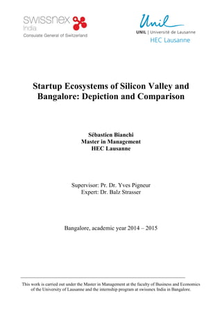 Startup Ecosystems of Silicon Valley and
Bangalore: Depiction and Comparison
Sébastien Bianchi
Master in Management
HEC Lausanne
Supervisor: Pr. Dr. Yves Pigneur
Expert: Dr. Balz Strasser
Bangalore, academic year 2014 – 2015
This work is carried out under the Master in Management at the faculty of Business and Economics
of the University of Lausanne and the internship program at swissnex India in Bangalore.
 