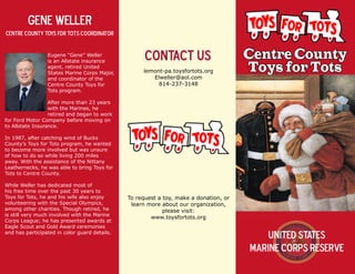 6
Centre County
Toys for Tots
United States
Marine Corps Reserve
Gene Weller
Centre County Toys for Tots Coordinator
Eugene “Gene” Weller
is an Allstate insurance
agent, retired United
States Marine Corps Major,
and coordinator of the
Centre County Toys for
Tots program.
After more than 23 years
with the Marines, he
retired and began to work
for Ford Motor Company before moving on
to Allstate Insurance.
In 1987, after catching wind of Bucks
County’s Toys for Tots program, he wanted
to become more involved but was unsure
of how to do so while living 200 miles
away. With the assistance of the Nittany
Leathernecks, he was able to bring Toys for
Tots to Centre County.
While Weller has dedicated most of
his free time over the past 30 years to
Toys for Tots, he and his wife also enjoy
volunteering with the Special Olympics,
among other charities. Though retired, he
is still very much involved with the Marine
Corps League; he has presented awards at
Eagle Scout and Gold Award ceremonies
and has participated in color guard details.
Contact us
lemont-pa.toysfortots.org
Elweller@aol.com
814-237-3148
To request a toy, make a donation, or
learn more about our organization,
please visit:
www.toysfortots.org
 