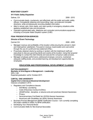 Evan James Patrick
Page 3 of 5
MONTEREY COUNTY
911 Public Safety Dispatcher
Salinas, CA 2009 - 2010
 Communicate clearly, courteously, and effectively with the public and public safety
officers. Competently obtaining and transmitting, clear, accurate and complete
directions, while simultaneously recording detailed information.
 Able to remain calm, think clearly, and react quickly in emergency situations while
applying established rules and procedures.
 Operated sophisticated radio, telephone and computer communications equipment,
including a Computer Aided Dispatch system (CAD).
PSAV PRESENTATION SERVICES
Director of Event Technology
Carmel, CA 2008 - 2009
 Managed revenue and profitability of the location while ensuring the utmost in client
and hotel partner satisfaction. Focused on revenue maximization and cost control
through the use of a profit and loss statement (P&L).
 Proactively obtained clients by working in tandem with the hotel/resort staff and
executives to discuss upcoming clients and events at the location. Using that acquired
knowledge to contact the client directly and execute the company’s sales process.
 Managed employee performance, addressed employee concerns, maintained
adequate staffing levels, and provided learning and development opportunities for
employees.
EDUCATION AND PROFESSIONAL DEVELOPMENT CLASSES
PATTEN UNIVERSITY
Bachelor of Arts Degree in Management – Leadership
GPA: 3.58
Expected graduation set for October 2017.
CAPITAL ONE UNIVERSITY
Capital One’s internal professional development
Classes completed in 2015.
 Regulatory and Compliance classes:
o Anti-Money Laundering
o Code of Business Conduct & Ethics
o UDAAP(Unfair, deceptive, or abusive acts and practices) General Awareness
o Privacy
o Servicemembers Civil Relief Act (SCRA) General Awareness
o Americans with Disabilities Act (ADA) General Awareness
 Business Process Management (BPM) Certification Course - I am currently completing
the project needed to obtain my BPM certification.
 Developing Your Personal Brand
 Communication Skills for Non-Exempt Associates
 