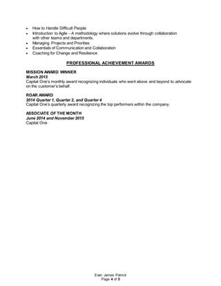 Evan James Patrick
Page 4 of 5
 How to Handle Difficult People
 Introduction to Agile - A methodology where solutions evolve through collaboration
with other teams and departments.
 Managing Projects and Priorities
 Essentials of Communication and Collaboration
 Coaching for Change and Resilience
PROFESSIONAL ACHIEVEMENT AWARDS
MISSION AWARD WINNER
March 2015
Capital One’s monthly award recognizing individuals who went above and beyond to advocate
on the customer’s behalf.
ROAR AWARD
2014 Quarter 1, Quarter 2, and Quarter 4
Capital One’s quarterly award recognizing the top performers within the company.
ASSOCIATE OF THE MONTH
June 2014 and November 2015
Capital One
 
