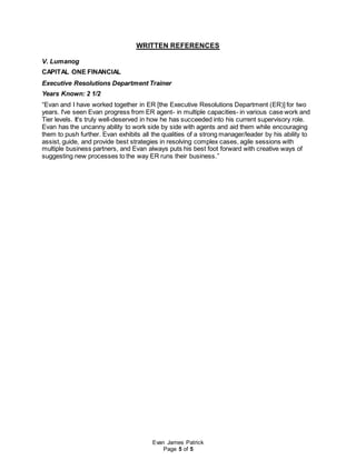Evan James Patrick
Page 5 of 5
WRITTEN REFERENCES
V. Lumanog
CAPITAL ONE FINANCIAL
Executive Resolutions Department Trainer
Years Known: 2 1/2
“Evan and I have worked together in ER [the Executive Resolutions Department (ER)] for two
years. I've seen Evan progress from ER agent- in multiple capacities- in various case work and
Tier levels. It's truly well-deserved in how he has succeeded into his current supervisory role.
Evan has the uncanny ability to work side by side with agents and aid them while encouraging
them to push further. Evan exhibits all the qualities of a strong manager/leader by his ability to
assist, guide, and provide best strategies in resolving complex cases, agile sessions with
multiple business partners, and Evan always puts his best foot forward with creative ways of
suggesting new processes to the way ER runs their business.”
 