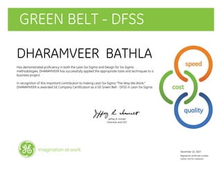GREEN BELT - DFSS
DHARAMVEER BATHLA
Has demonstrated proficiency in both the Lean Six Sigma and Design for Six Sigma
methodologies. DHARAMVEER has successfully applied the appropriate tools and techniques to a
business project.
In recognition of this important contribution to making Lean Six Sigma "The Way We Work,"
DHARAMVEER is awarded GE Company Certification as a GE Green Belt - DFSS in Lean Six Sigma.
Jeffrey R. Immelt
Chairman and CEO
December 10, 2007
Registered certificate number:
228182-240756-120004042
imagination at work
 
