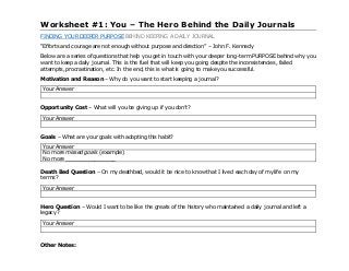 Worksheet #1: You – The Hero Behind the Daily Journals
FINDING YOUR DEEPER PURPOSE BEHIND KEEPING A DAILY JOURNAL
“Efforts and courage are not enough without purpose and direction” – John F. Kennedy
Below are a series of questions that help you get in touch with your deeper long-term PURPOSE behind why you
want to keep a daily journal. This is the fuel that will keep you going despite the inconsistencies, failed
attempts, procrastination, etc. In the end, this is what is going to make you successful.
Motivation and Reason – Why do you want to start keeping a journal?
Your Answer
Opportunity Cost – What will you be giving up if you don’t?
Your Answer
Goals – What are your goals with adopting this habit?
Your Answer
No more missed goals (example)
No more ________________
Death Bed Question – On my deathbed, would it be nice to know that I lived each day of my life on my
terms?
Your Answer
Hero Question – Would I want to be like the greats of the history who maintained a daily journal and left a
legacy?
Your Answer
Other Notes:
 