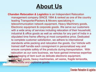 About Us
Chandan Relocation & Logistics is an Independent Relocation
management company SINCE 1994 & ranked as one of the country
leading Transporter/Packers & Movers specializing in
telecommunication network equipment, Heavy Machinery goods,
Electronic equipment & corporate goods .We serve our customers
with a wide array of services including relocation of their household,
industrial & office goods as well as vehicles for any part of India in a
stipulated time frame offering at most competitive price. Dedicated
to complete customer satisfaction, we adhere to international
standards while packing and relocation the goods. Our Vehicle with
trained staff handle each consignment in personalized way and
ensure complete safety of the products during transportation. With
relocation as our core business, we have gained immense expertise
in packaging of item such as delicate electronic equipment,
industrial goods, heavy machineries, art wares, fragile terracotta,
handicrafts and explosive goods.
 