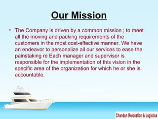 Our Mission
• The Company is driven by a common mission ; to meet
all the moving and packing requirements of the
customers in the most cost-effective manner. We have
an endeavor to personalize all our services to ease the
painstaking re Each manager and supervisor is
responsible for the implementation of this vision in the
specific area of the organization for which he or she is
accountable.
 